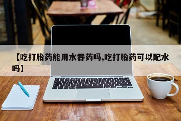 米非司酮片在线购买【吃打胎药能用水吞药吗,吃打胎药可以配水吗】