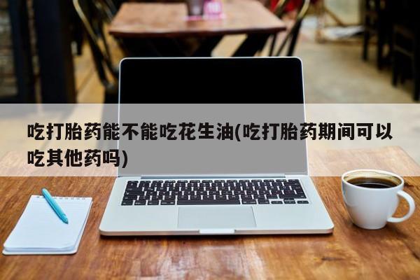 米非司酮片在线购买吃打胎药能不能吃花生油(吃打胎药期间可以吃其他药吗)