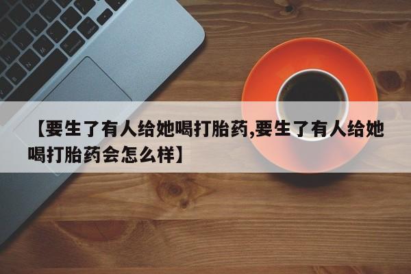 米非司酮片在线购买【要生了有人给她喝打胎药,要生了有人给她喝打胎药会怎么样】