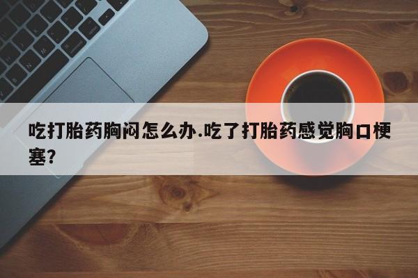 米非司酮片在线购买吃打胎药胸闷怎么办.吃了打胎药感觉胸口梗塞？
