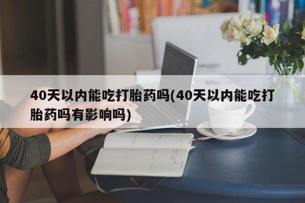米非司酮片在线购买40天以内能吃打胎药吗(40天以内能吃打胎药吗有影响吗)