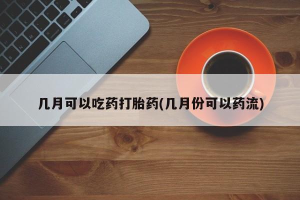 米非司酮片在线购买几月可以吃药打胎药(几月份可以药流)