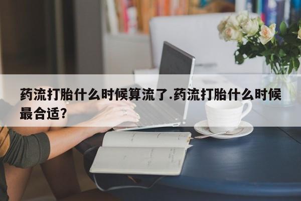 米非司酮片在线购买药流打胎什么时候算流了.药流打胎什么时候最合适？