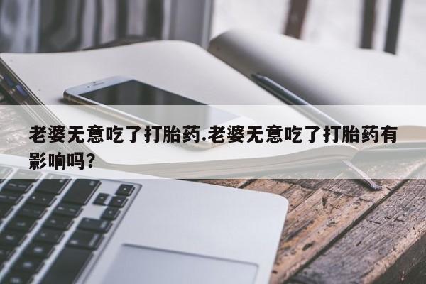米非司酮片在线购买老婆无意吃了打胎药.老婆无意吃了打胎药有影响吗？