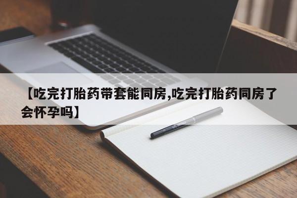 米非司酮片在线购买【吃完打胎药带套能同房,吃完打胎药同房了会怀孕吗】
