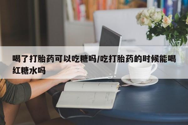米非司酮片在线购买喝了打胎药可以吃糖吗/吃打胎药的时候能喝红糖水吗