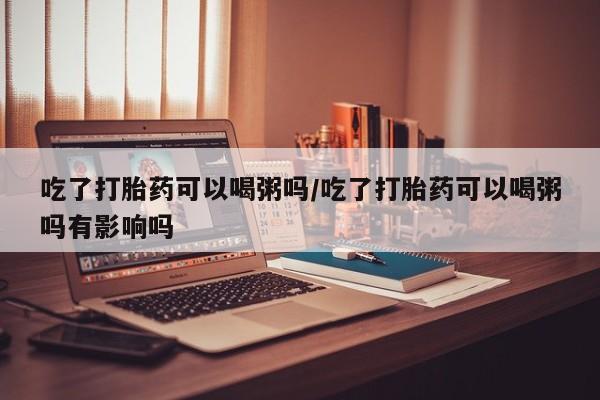 米非司酮片在线购买吃了打胎药可以喝粥吗/吃了打胎药可以喝粥吗有影响吗