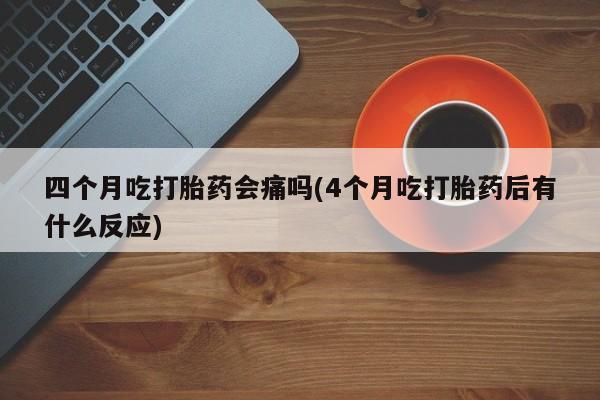 米非司酮片在线购买四个月吃打胎药会痛吗(4个月吃打胎药后有什么反应)