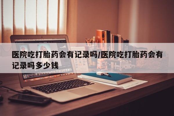 米非司酮片在线购买医院吃打胎药会有记录吗/医院吃打胎药会有记录吗多少钱