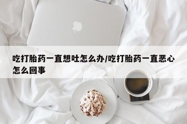 米非司酮片在线购买吃打胎药一直想吐怎么办/吃打胎药一直恶心怎么回事