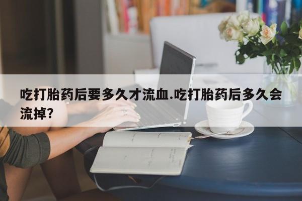 米非司酮片在线购买吃打胎药后要多久才流血.吃打胎药后多久会流掉？