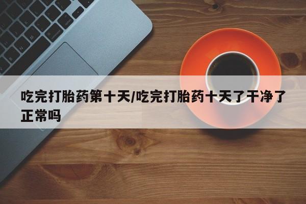米非司酮片在线购买吃完打胎药第十天/吃完打胎药十天了干净了正常吗