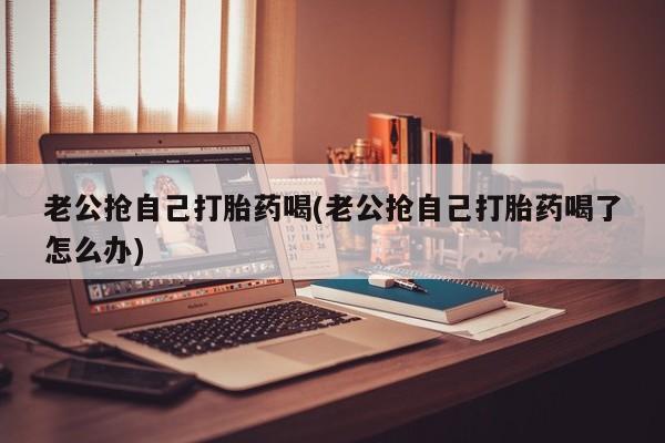 米非司酮片在线购买老公抢自己打胎药喝(老公抢自己打胎药喝了怎么办)