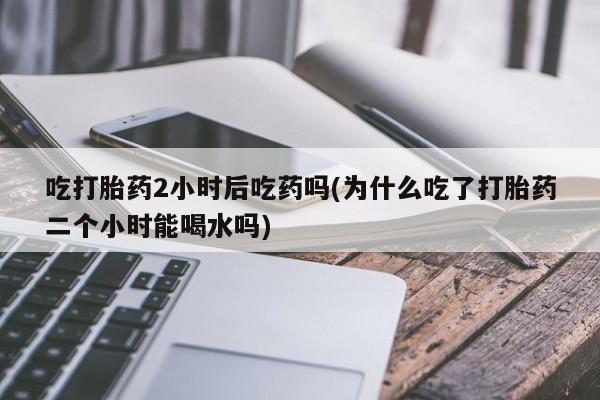 米非司酮片在线购买吃打胎药2小时后吃药吗(为什么吃了打胎药二个小时能喝水吗)