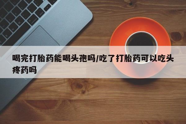 米非司酮片在线购买喝完打胎药能喝头孢吗/吃了打胎药可以吃头疼药吗