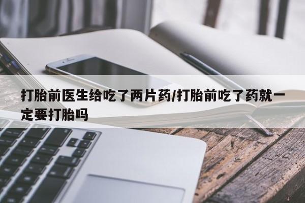 米非司酮片在线购买打胎前医生给吃了两片药/打胎前吃了药就一定要打胎吗