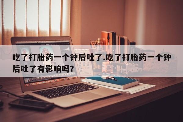 米非司酮片在线购买吃了打胎药一个钟后吐了.吃了打胎药一个钟后吐了有影响吗？