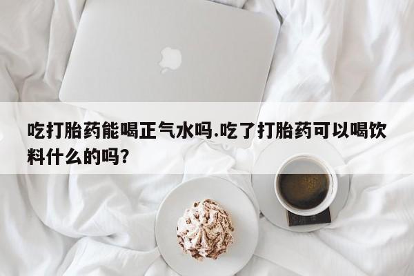 米非司酮片在线购买吃打胎药能喝正气水吗.吃了打胎药可以喝饮料什么的吗？