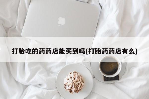 米非司酮片在线购买打胎吃的药药店能买到吗(打胎药药店有么)