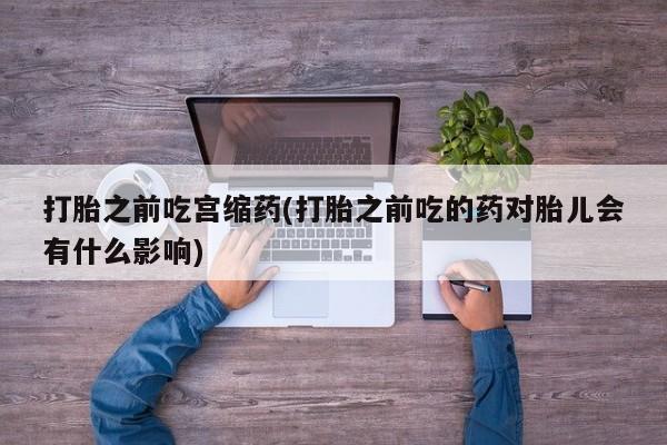 米非司酮片在线购买打胎之前吃宫缩药(打胎之前吃的药对胎儿会有什么影响)