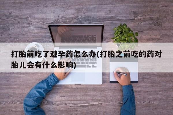 米非司酮片在线购买打胎前吃了避孕药怎么办(打胎之前吃的药对胎儿会有什么影响)