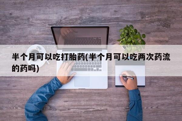 米非司酮片在线购买半个月可以吃打胎药(半个月可以吃两次药流的药吗)