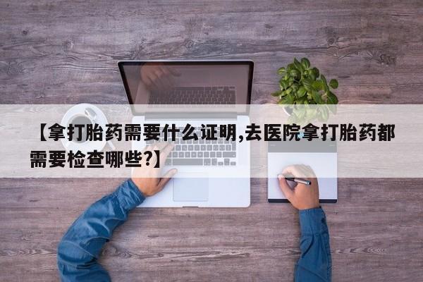 米非司酮片在线购买【拿打胎药需要什么证明,去医院拿打胎药都需要检查哪些?】