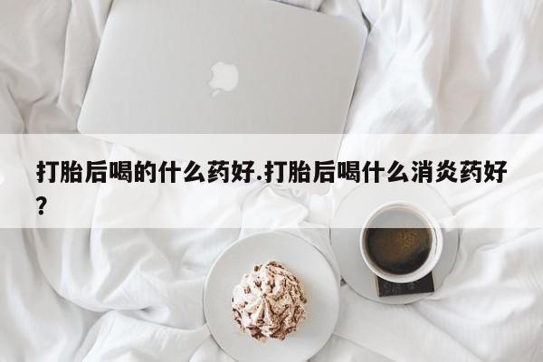 米非司酮片在线购买打胎后喝的什么药好.打胎后喝什么消炎药好？