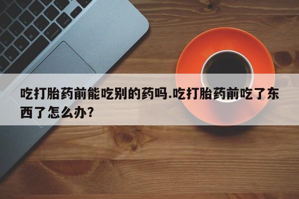米非司酮片在线购买吃打胎药前能吃别的药吗.吃打胎药前吃了东西了怎么办？