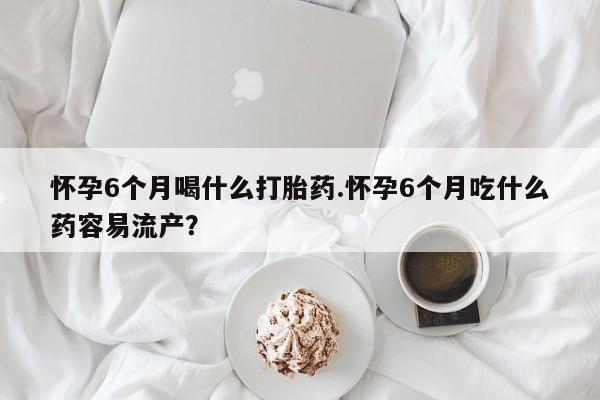 米非司酮片在线购买怀孕6个月喝什么打胎药.怀孕6个月吃什么药容易流产？