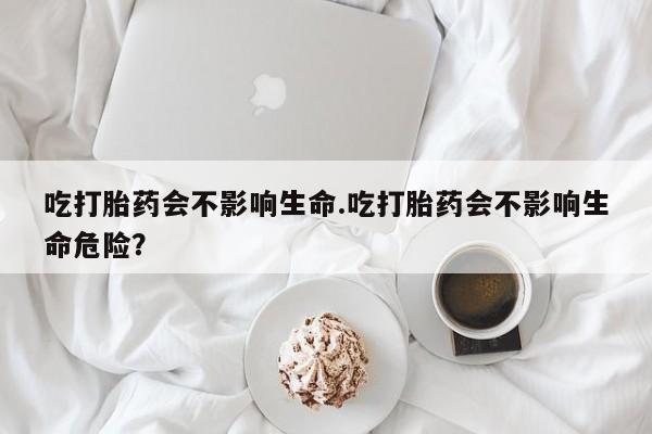 米非司酮片在线购买吃打胎药会不影响生命.吃打胎药会不影响生命危险？