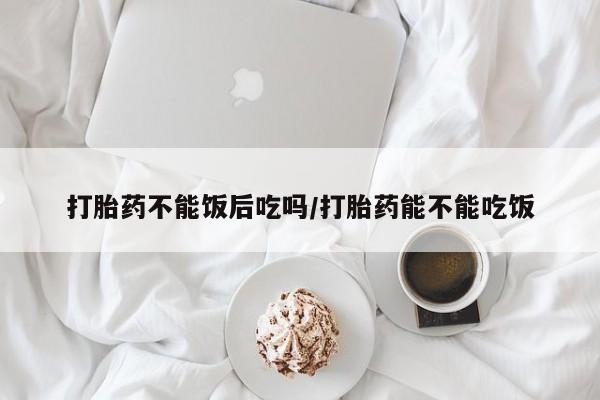 米非司酮片在线购买打胎药不能饭后吃吗/打胎药能不能吃饭
