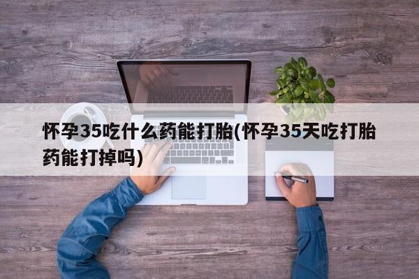 米非司酮片在线购买怀孕35吃什么药能打胎(怀孕35天吃打胎药能打掉吗)