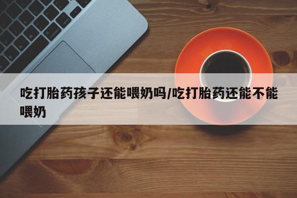 米非司酮片在线购买吃打胎药孩子还能喂奶吗/吃打胎药还能不能喂奶