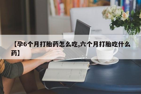 米非司酮片在线购买【孕6个月打胎药怎么吃,六个月打胎吃什么药】