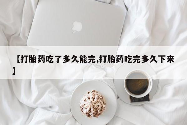 米非司酮片在线购买【打胎药吃了多久能完,打胎药吃完多久下来】