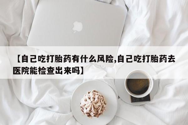 米非司酮片在线购买【自己吃打胎药有什么风险,自己吃打胎药去医院能检查出来吗】