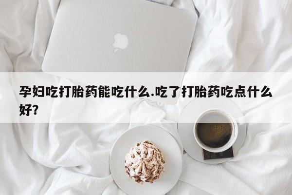 米非司酮片在线购买孕妇吃打胎药能吃什么.吃了打胎药吃点什么好？