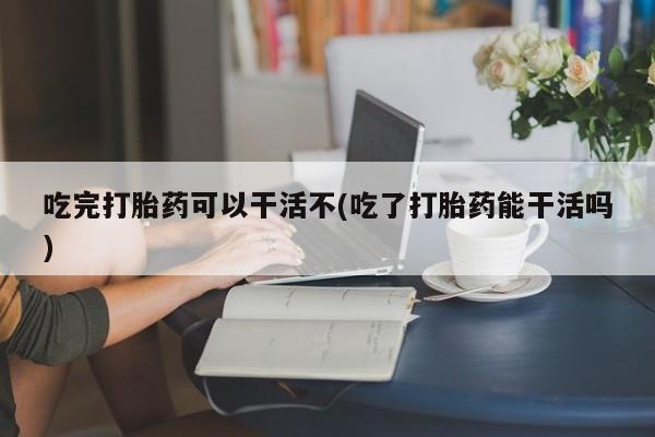 米非司酮片在线购买吃完打胎药可以干活不(吃了打胎药能干活吗)