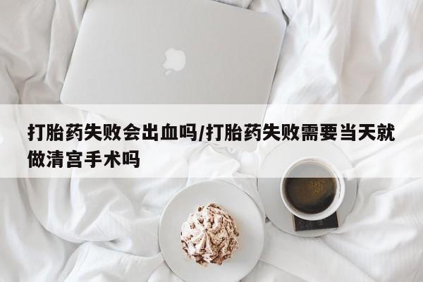 米非司酮片在线购买打胎药失败会出血吗/打胎药失败需要当天就做清宫手术吗