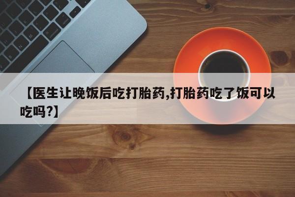 米非司酮片在线购买【医生让晚饭后吃打胎药,打胎药吃了饭可以吃吗?】