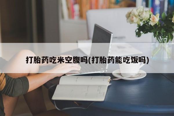 米非司酮片在线购买打胎药吃米空腹吗(打胎药能吃饭吗)