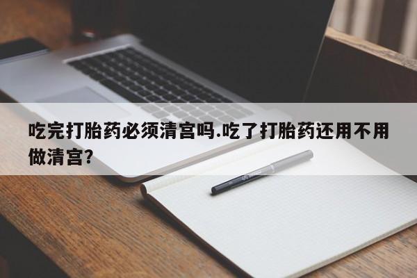 米非司酮片在线购买吃完打胎药必须清宫吗.吃了打胎药还用不用做清宫？