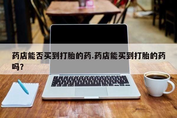 米非司酮片在线购买药店能否买到打胎的药.药店能买到打胎的药吗？