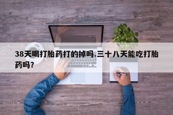 米非司酮片在线购买38天喝打胎药打的掉吗.三十八天能吃打胎药吗？