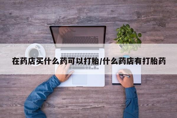 米非司酮片在线购买在药店买什么药可以打胎/什么药店有打胎药