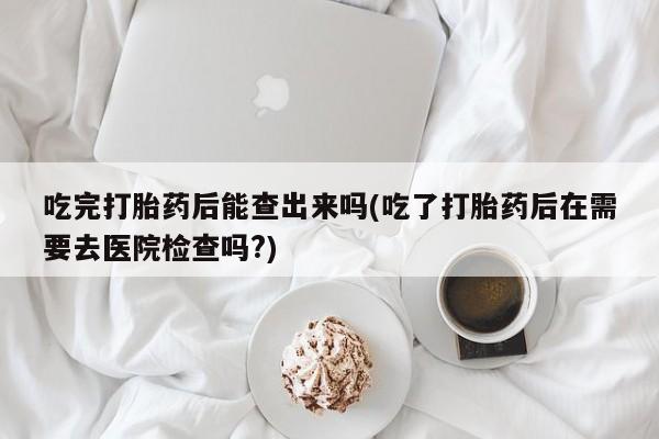 米非司酮片在线购买吃完打胎药后能查出来吗(吃了打胎药后在需要去医院检查吗?)