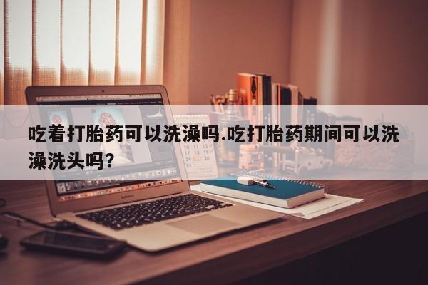 米非司酮片在线购买吃着打胎药可以洗澡吗.吃打胎药期间可以洗澡洗头吗？