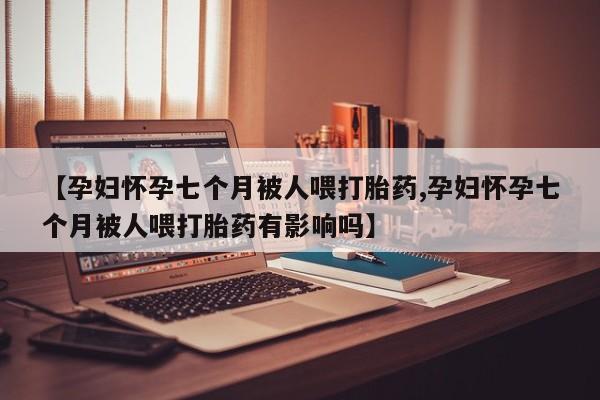 米非司酮片在线购买【孕妇怀孕七个月被人喂打胎药,孕妇怀孕七个月被人喂打胎药有影响吗】