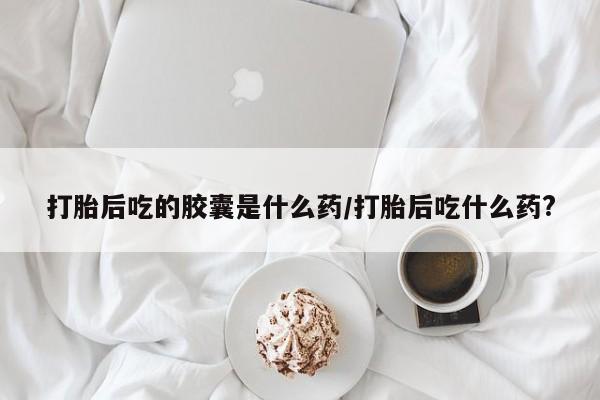 米非司酮片在线购买打胎后吃的胶囊是什么药/打胎后吃什么药?